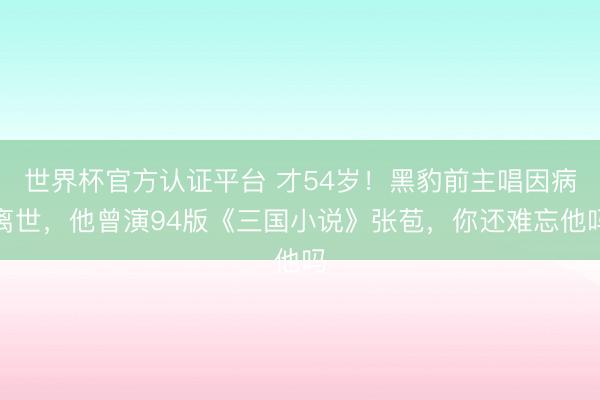 世界杯官方认证平台 才54岁！黑豹前主唱因病离世，他曾演94版《三国小说》张苞，你还难忘他吗