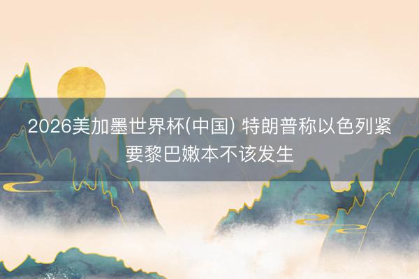 2026美加墨世界杯(中国) 特朗普称以色列紧要黎巴嫩本不该发生
