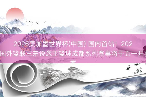 2026美加墨世界杯(中国) 国内首站！2026国外篮联三东说念主篮球成都系列赛事将于五一开赛