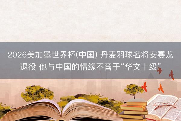 2026美加墨世界杯(中国) 丹麦羽球名将安赛龙退役 他与中国的情缘不啻于“华文十级”
