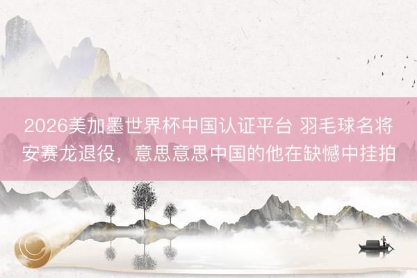 2026美加墨世界杯中国认证平台 羽毛球名将安赛龙退役，意思意思中国的他在缺憾中挂拍