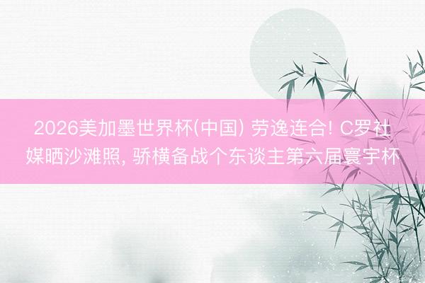 2026美加墨世界杯(中国) 劳逸连合! C罗社媒晒沙滩照， 骄横备战个东谈主第六届寰宇杯