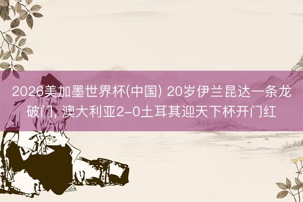 2026美加墨世界杯(中国) 20岁伊兰昆达一条龙破门， 澳大利亚2-0土耳其迎天下杯开门红