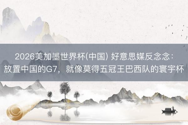2026美加墨世界杯(中国) 好意思媒反念念：放置中国的G7，就像莫得五冠王巴西队的寰宇杯