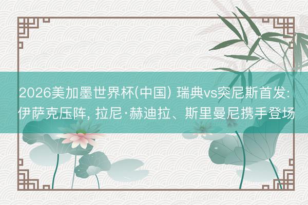 2026美加墨世界杯(中国) 瑞典vs突尼斯首发: 伊萨克压阵， 拉尼·赫迪拉、斯里曼尼携手登场