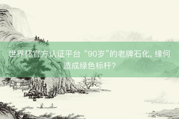 世界杯官方认证平台 “90岁”的老牌石化， 缘何造成绿色标杆?