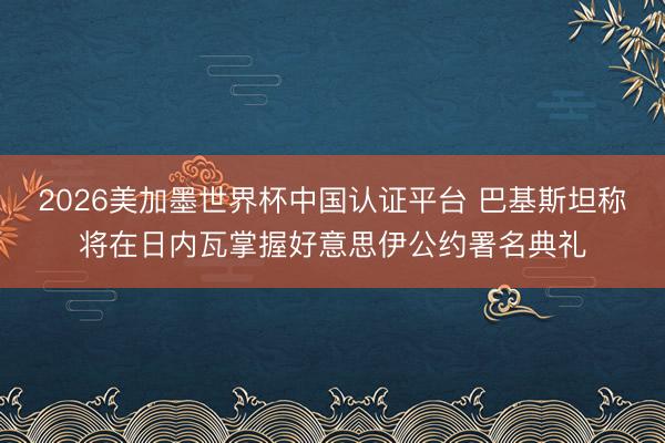 2026美加墨世界杯中国认证平台 巴基斯坦称将在日内瓦掌握好意思伊公约署名典礼