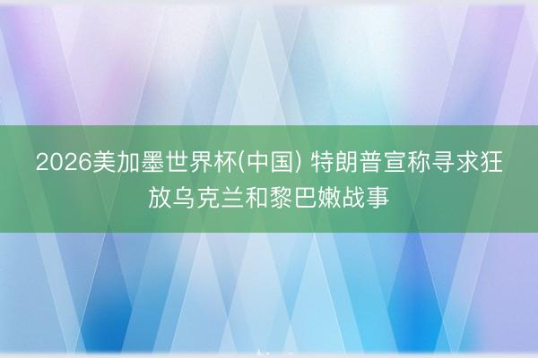 2026美加墨世界杯(中国) 特朗普宣称寻求狂放乌克兰和黎巴嫩战事