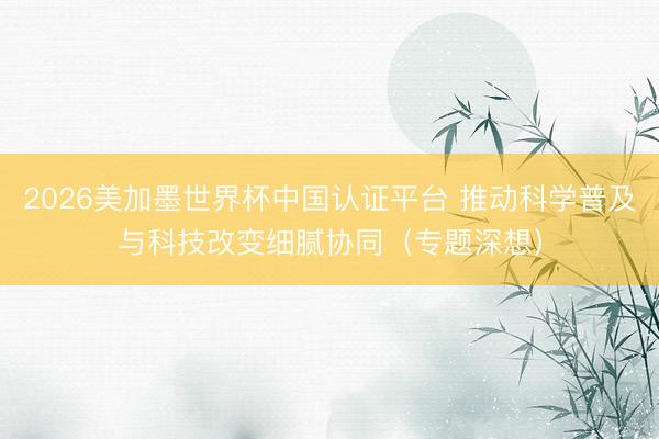 2026美加墨世界杯中国认证平台 推动科学普及与科技改变细腻协同(专题深想)