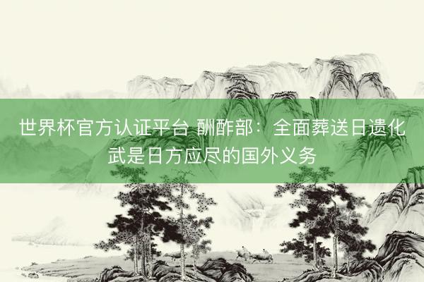 世界杯官方认证平台 酬酢部：全面葬送日遗化武是日方应尽的国外义务