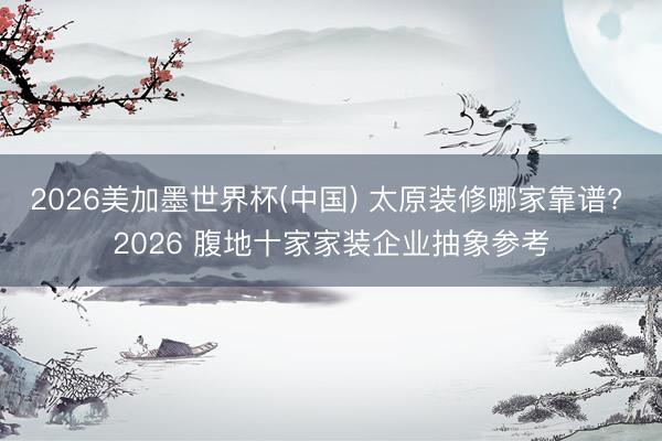 2026美加墨世界杯(中国) 太原装修哪家靠谱? 2026 腹地十家家装企业抽象参考