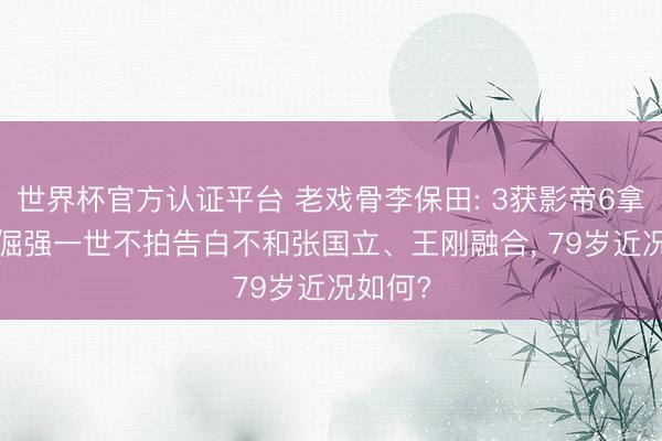 世界杯官方认证平台 老戏骨李保田: 3获影帝6拿视帝， 倔强一世不拍告白不和张国立、王刚融合， 79岁近况如何?