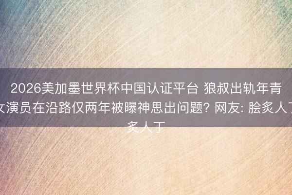 2026美加墨世界杯中国认证平台 狼叔出轨年青女演员在沿路仅两年被曝神思出问题? 网友: 脍炙人丁