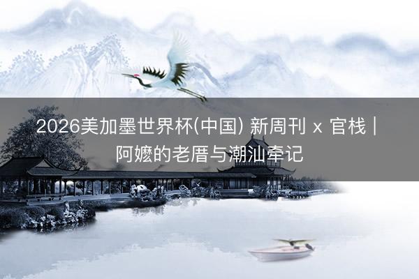 2026美加墨世界杯(中国) 新周刊 x 官栈 | 阿嬷的老厝与潮汕牵记