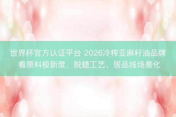 世界杯官方认证平台 2026冷榨亚麻籽油品牌 看原料极新度、脱蜡工艺、居品线场景化