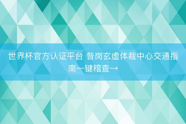 世界杯官方认证平台 昝岗玄虚体裁中心交通指南一键稽查→
