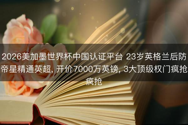 2026美加墨世界杯中国认证平台 23岁英格兰后防帝星精通英超, 开价7000万英镑, 3大顶级权门疯抢