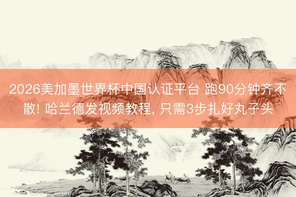 2026美加墨世界杯中国认证平台 跑90分钟齐不散! 哈兰德发视频教程, 只需3步扎好丸子头