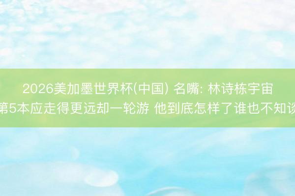 2026美加墨世界杯(中国) 名嘴: 林诗栋宇宙第5本应走得更远却一轮游 他到底怎样了谁也不知谈